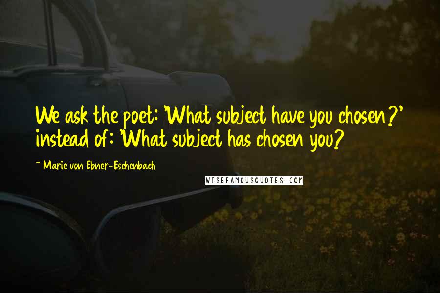 Marie Von Ebner-Eschenbach Quotes: We ask the poet: 'What subject have you chosen?' instead of: 'What subject has chosen you?