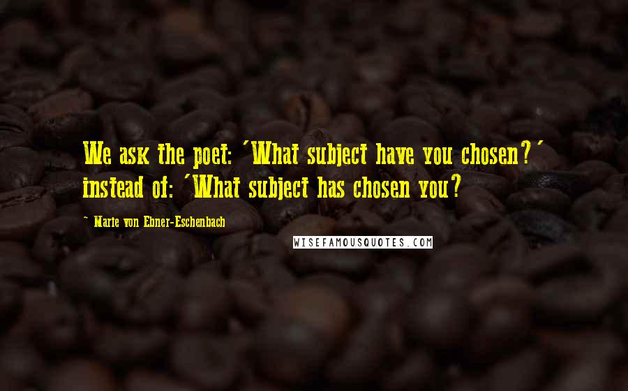 Marie Von Ebner-Eschenbach Quotes: We ask the poet: 'What subject have you chosen?' instead of: 'What subject has chosen you?