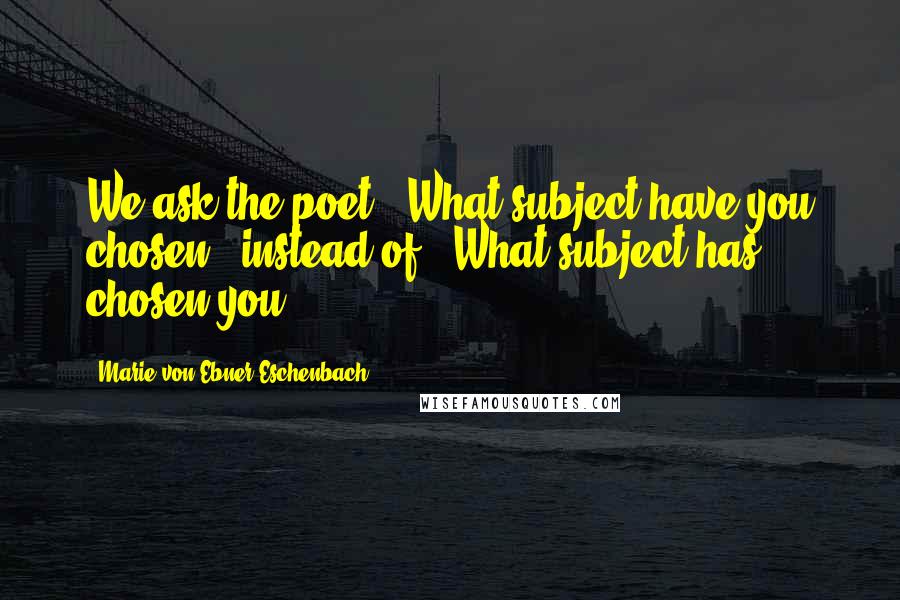 Marie Von Ebner-Eschenbach Quotes: We ask the poet: 'What subject have you chosen?' instead of: 'What subject has chosen you?
