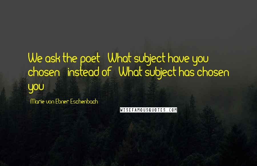 Marie Von Ebner-Eschenbach Quotes: We ask the poet: 'What subject have you chosen?' instead of: 'What subject has chosen you?