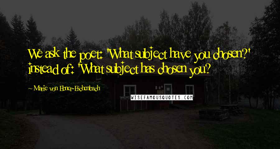 Marie Von Ebner-Eschenbach Quotes: We ask the poet: 'What subject have you chosen?' instead of: 'What subject has chosen you?