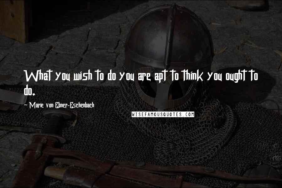 Marie Von Ebner-Eschenbach Quotes: What you wish to do you are apt to think you ought to do.