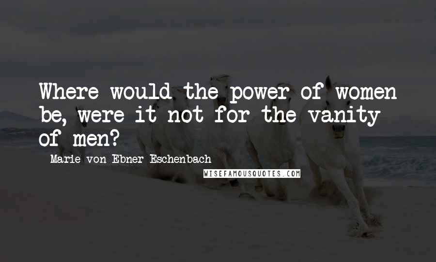 Marie Von Ebner-Eschenbach Quotes: Where would the power of women be, were it not for the vanity of men?