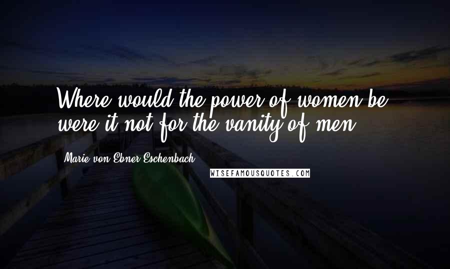 Marie Von Ebner-Eschenbach Quotes: Where would the power of women be, were it not for the vanity of men?