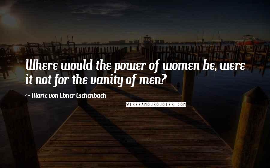 Marie Von Ebner-Eschenbach Quotes: Where would the power of women be, were it not for the vanity of men?