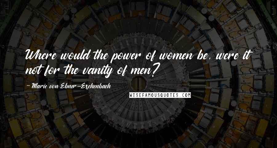 Marie Von Ebner-Eschenbach Quotes: Where would the power of women be, were it not for the vanity of men?