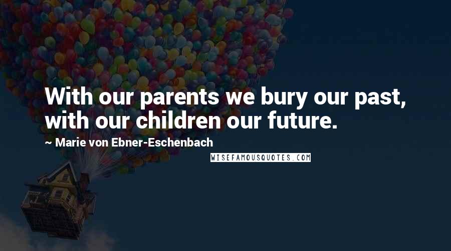 Marie Von Ebner-Eschenbach Quotes: With our parents we bury our past, with our children our future.