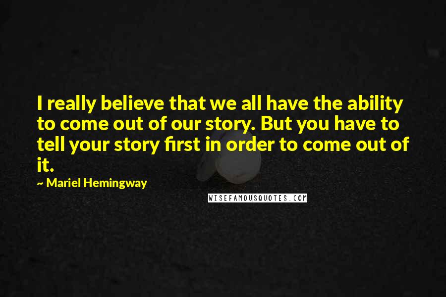 Mariel Hemingway Quotes: I really believe that we all have the ability to come out of our story. But you have to tell your story first in order to come out of it.