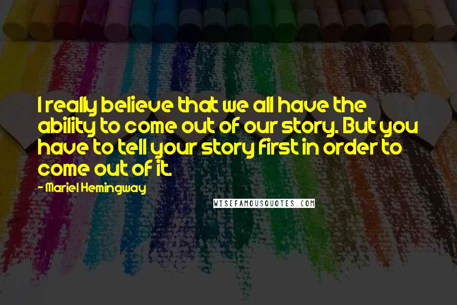 Mariel Hemingway Quotes: I really believe that we all have the ability to come out of our story. But you have to tell your story first in order to come out of it.