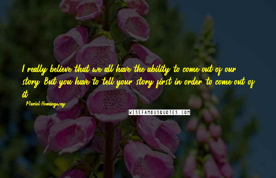 Mariel Hemingway Quotes: I really believe that we all have the ability to come out of our story. But you have to tell your story first in order to come out of it.