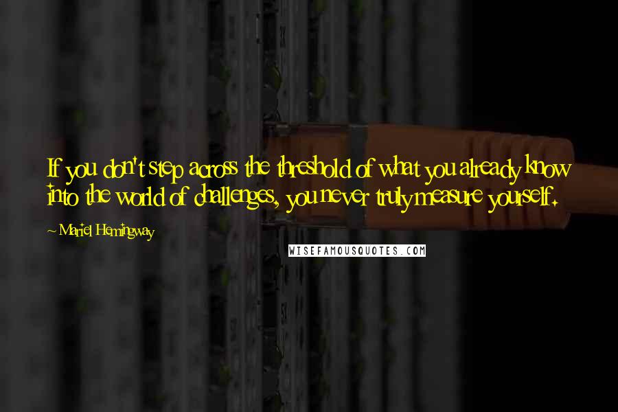 Mariel Hemingway Quotes: If you don't step across the threshold of what you already know into the world of challenges, you never truly measure yourself.