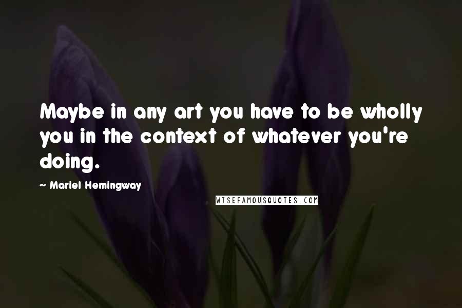 Mariel Hemingway Quotes: Maybe in any art you have to be wholly you in the context of whatever you're doing.