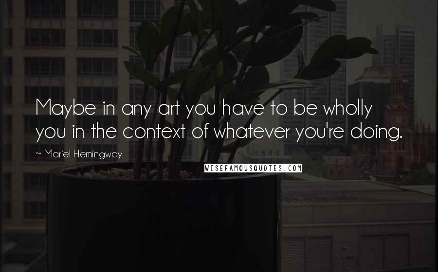 Mariel Hemingway Quotes: Maybe in any art you have to be wholly you in the context of whatever you're doing.