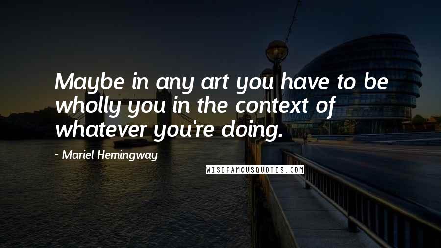 Mariel Hemingway Quotes: Maybe in any art you have to be wholly you in the context of whatever you're doing.