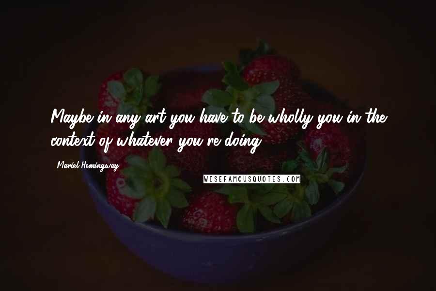 Mariel Hemingway Quotes: Maybe in any art you have to be wholly you in the context of whatever you're doing.