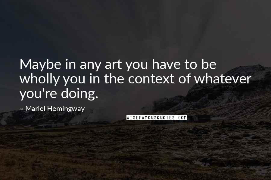 Mariel Hemingway Quotes: Maybe in any art you have to be wholly you in the context of whatever you're doing.