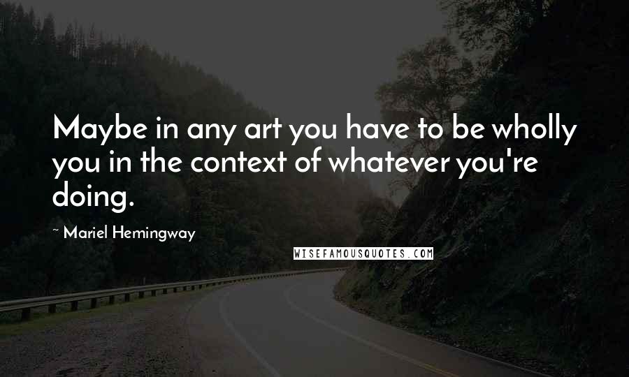 Mariel Hemingway Quotes: Maybe in any art you have to be wholly you in the context of whatever you're doing.