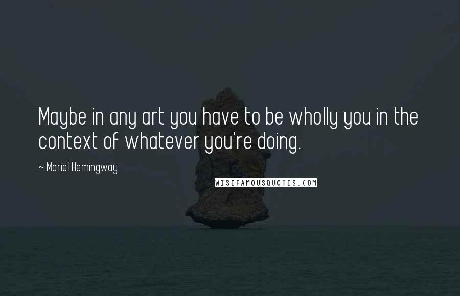 Mariel Hemingway Quotes: Maybe in any art you have to be wholly you in the context of whatever you're doing.