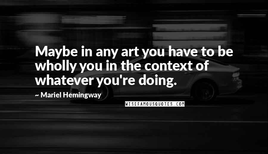 Mariel Hemingway Quotes: Maybe in any art you have to be wholly you in the context of whatever you're doing.