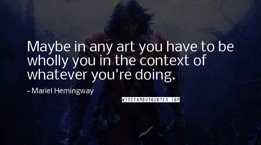 Mariel Hemingway Quotes: Maybe in any art you have to be wholly you in the context of whatever you're doing.