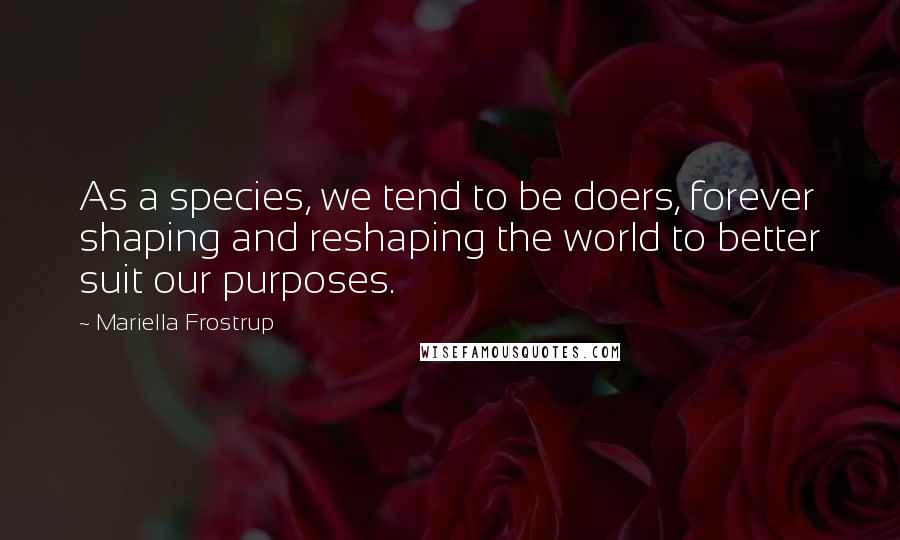 Mariella Frostrup Quotes: As a species, we tend to be doers, forever shaping and reshaping the world to better suit our purposes.