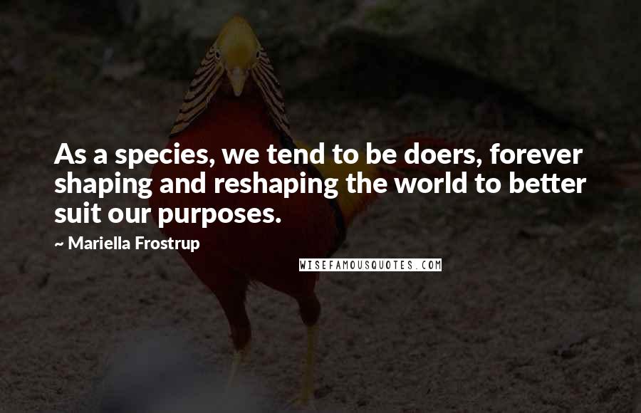 Mariella Frostrup Quotes: As a species, we tend to be doers, forever shaping and reshaping the world to better suit our purposes.
