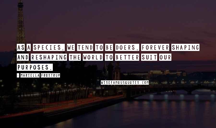 Mariella Frostrup Quotes: As a species, we tend to be doers, forever shaping and reshaping the world to better suit our purposes.