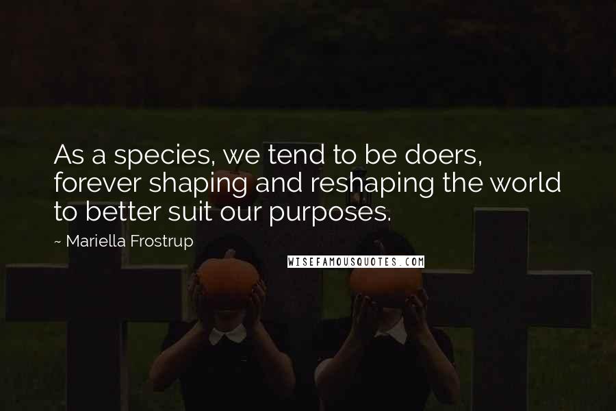 Mariella Frostrup Quotes: As a species, we tend to be doers, forever shaping and reshaping the world to better suit our purposes.