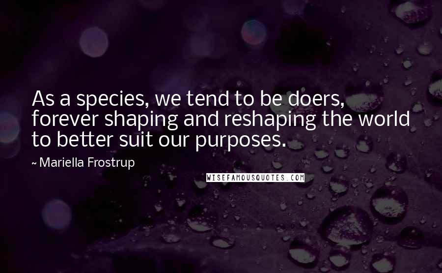 Mariella Frostrup Quotes: As a species, we tend to be doers, forever shaping and reshaping the world to better suit our purposes.