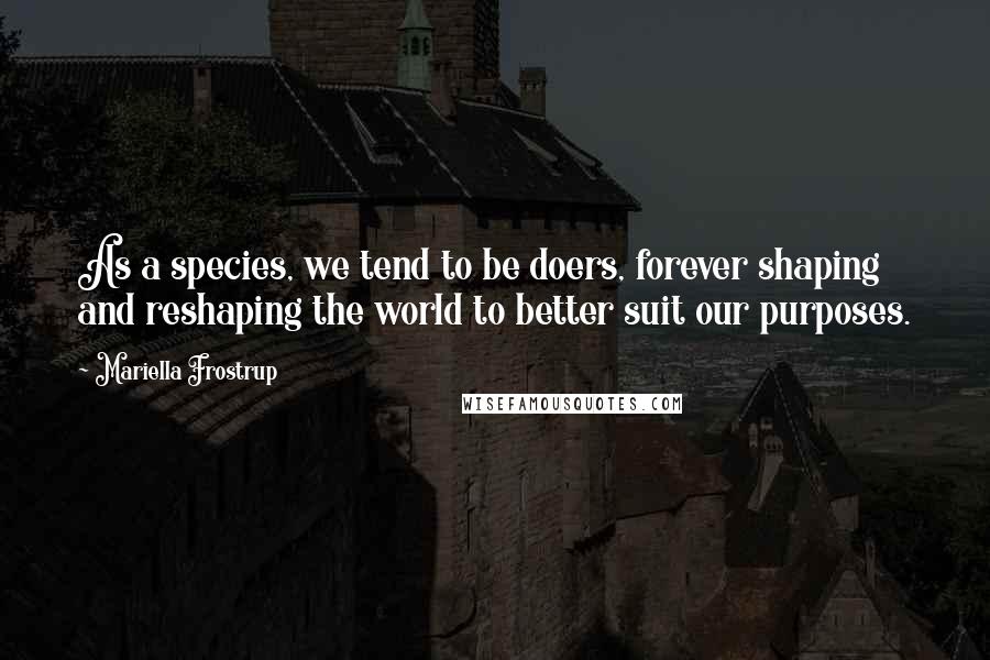 Mariella Frostrup Quotes: As a species, we tend to be doers, forever shaping and reshaping the world to better suit our purposes.