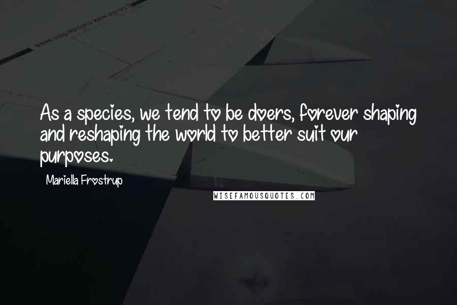 Mariella Frostrup Quotes: As a species, we tend to be doers, forever shaping and reshaping the world to better suit our purposes.