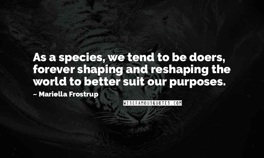 Mariella Frostrup Quotes: As a species, we tend to be doers, forever shaping and reshaping the world to better suit our purposes.