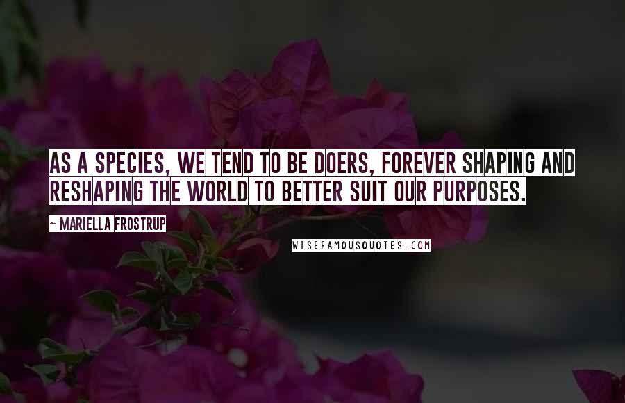 Mariella Frostrup Quotes: As a species, we tend to be doers, forever shaping and reshaping the world to better suit our purposes.
