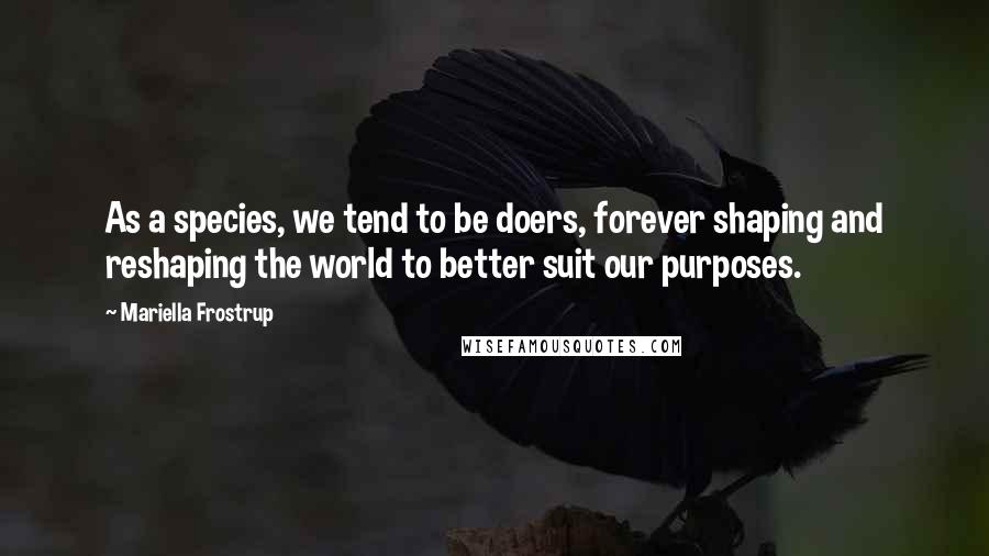 Mariella Frostrup Quotes: As a species, we tend to be doers, forever shaping and reshaping the world to better suit our purposes.