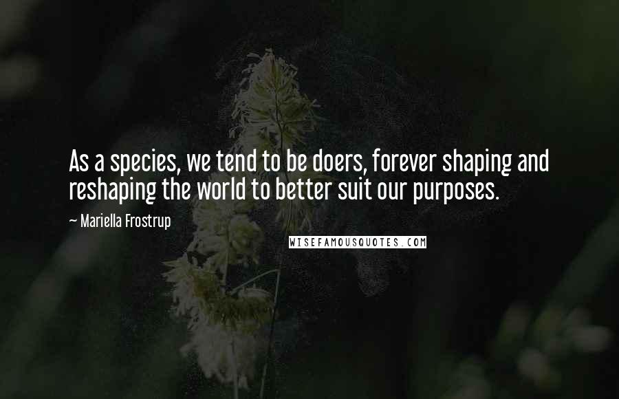 Mariella Frostrup Quotes: As a species, we tend to be doers, forever shaping and reshaping the world to better suit our purposes.