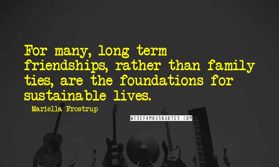 Mariella Frostrup Quotes: For many, long-term friendships, rather than family ties, are the foundations for sustainable lives.