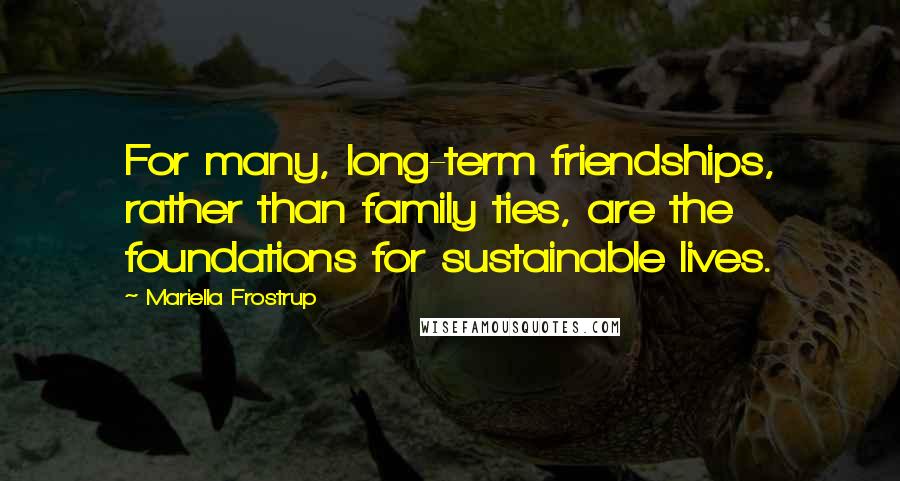 Mariella Frostrup Quotes: For many, long-term friendships, rather than family ties, are the foundations for sustainable lives.