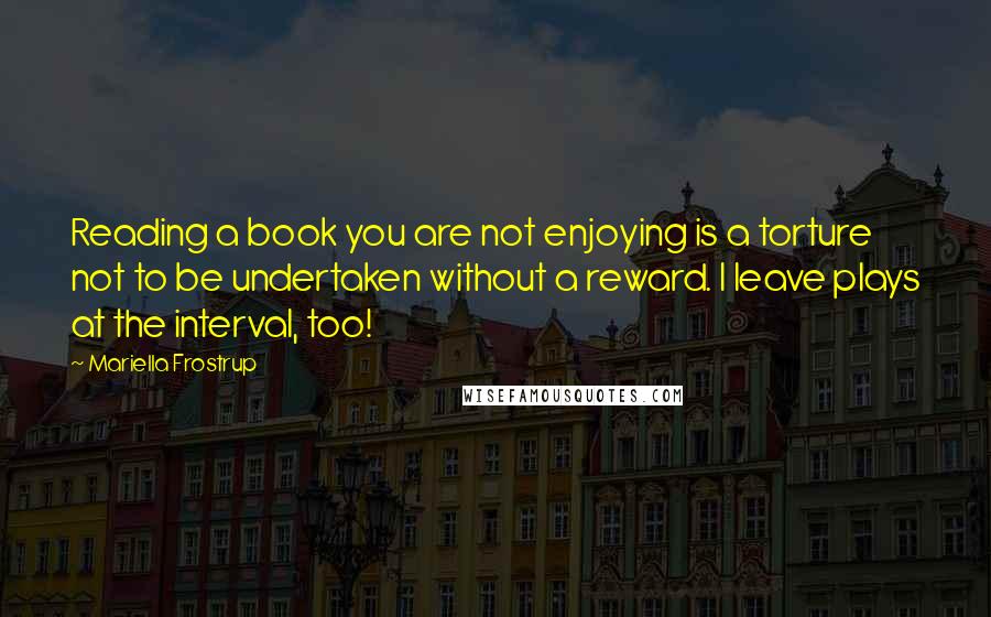 Mariella Frostrup Quotes: Reading a book you are not enjoying is a torture not to be undertaken without a reward. I leave plays at the interval, too!