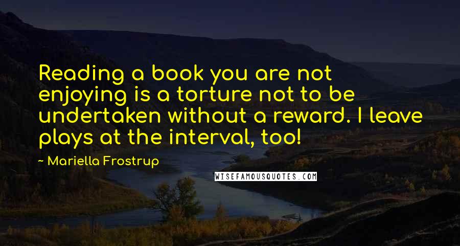 Mariella Frostrup Quotes: Reading a book you are not enjoying is a torture not to be undertaken without a reward. I leave plays at the interval, too!