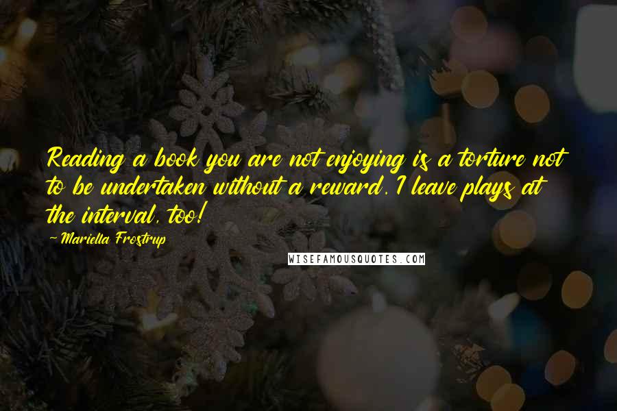 Mariella Frostrup Quotes: Reading a book you are not enjoying is a torture not to be undertaken without a reward. I leave plays at the interval, too!