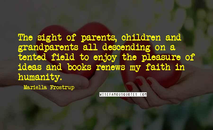 Mariella Frostrup Quotes: The sight of parents, children and grandparents all descending on a tented field to enjoy the pleasure of ideas and books renews my faith in humanity.