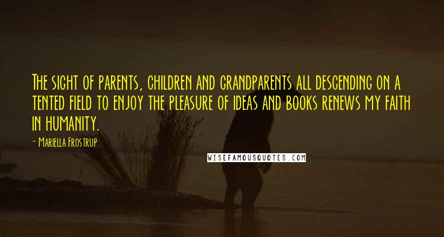Mariella Frostrup Quotes: The sight of parents, children and grandparents all descending on a tented field to enjoy the pleasure of ideas and books renews my faith in humanity.