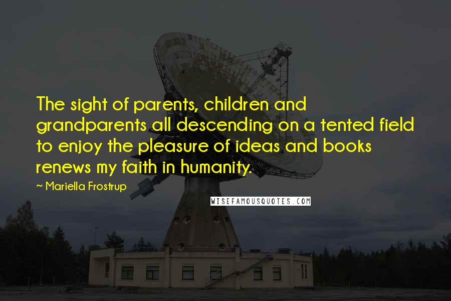 Mariella Frostrup Quotes: The sight of parents, children and grandparents all descending on a tented field to enjoy the pleasure of ideas and books renews my faith in humanity.