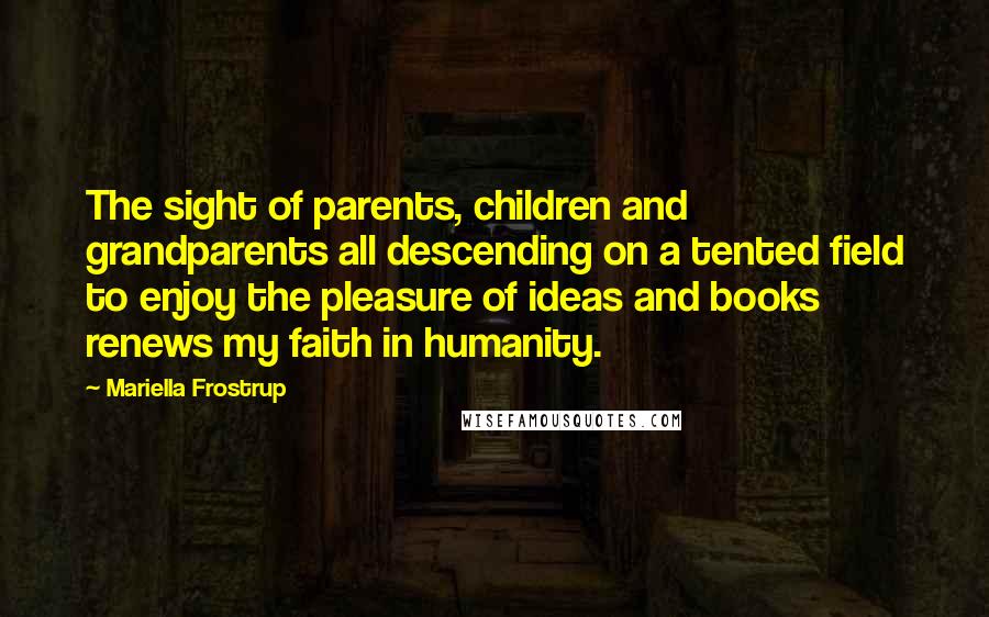 Mariella Frostrup Quotes: The sight of parents, children and grandparents all descending on a tented field to enjoy the pleasure of ideas and books renews my faith in humanity.