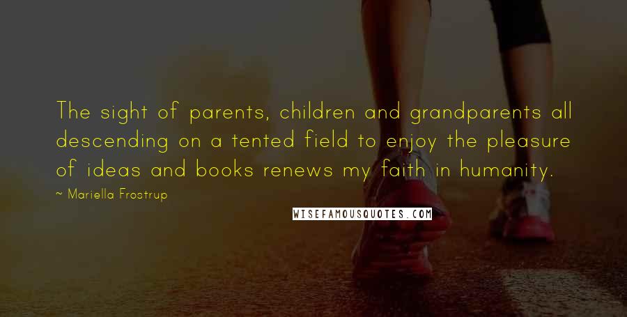 Mariella Frostrup Quotes: The sight of parents, children and grandparents all descending on a tented field to enjoy the pleasure of ideas and books renews my faith in humanity.