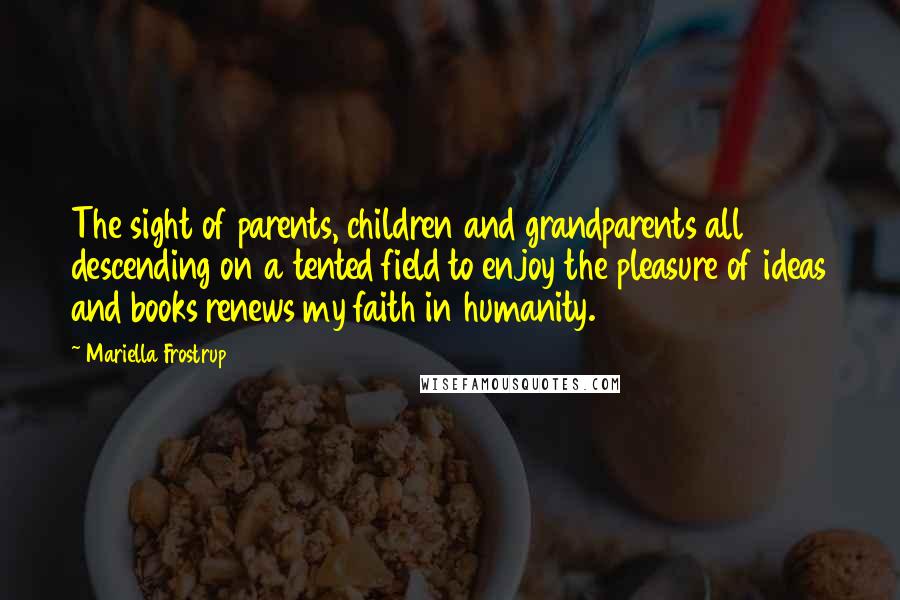 Mariella Frostrup Quotes: The sight of parents, children and grandparents all descending on a tented field to enjoy the pleasure of ideas and books renews my faith in humanity.