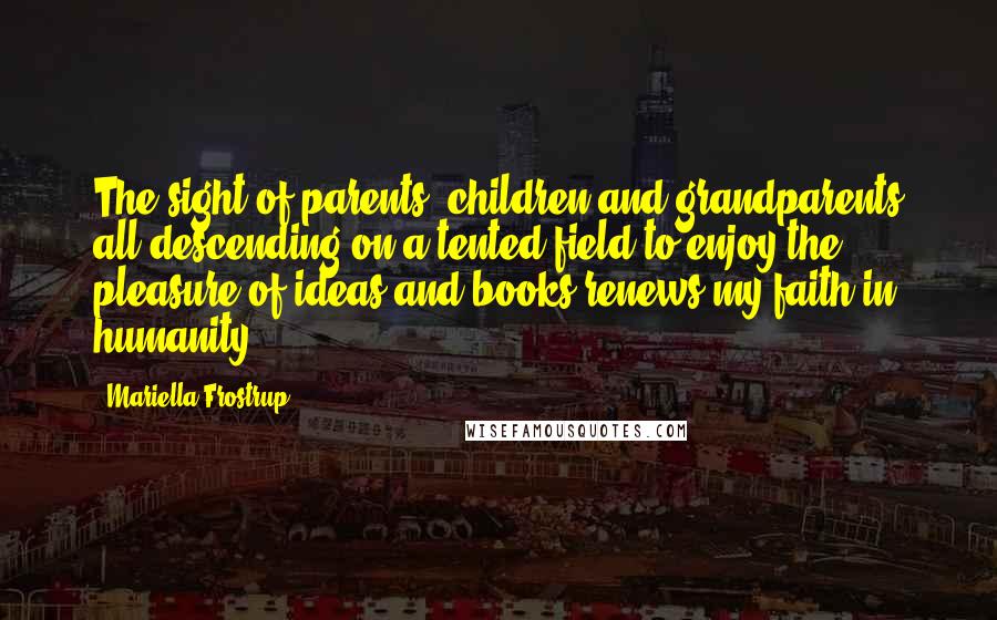 Mariella Frostrup Quotes: The sight of parents, children and grandparents all descending on a tented field to enjoy the pleasure of ideas and books renews my faith in humanity.