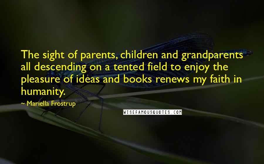 Mariella Frostrup Quotes: The sight of parents, children and grandparents all descending on a tented field to enjoy the pleasure of ideas and books renews my faith in humanity.