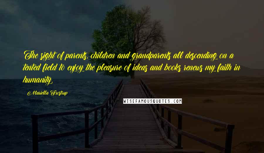 Mariella Frostrup Quotes: The sight of parents, children and grandparents all descending on a tented field to enjoy the pleasure of ideas and books renews my faith in humanity.