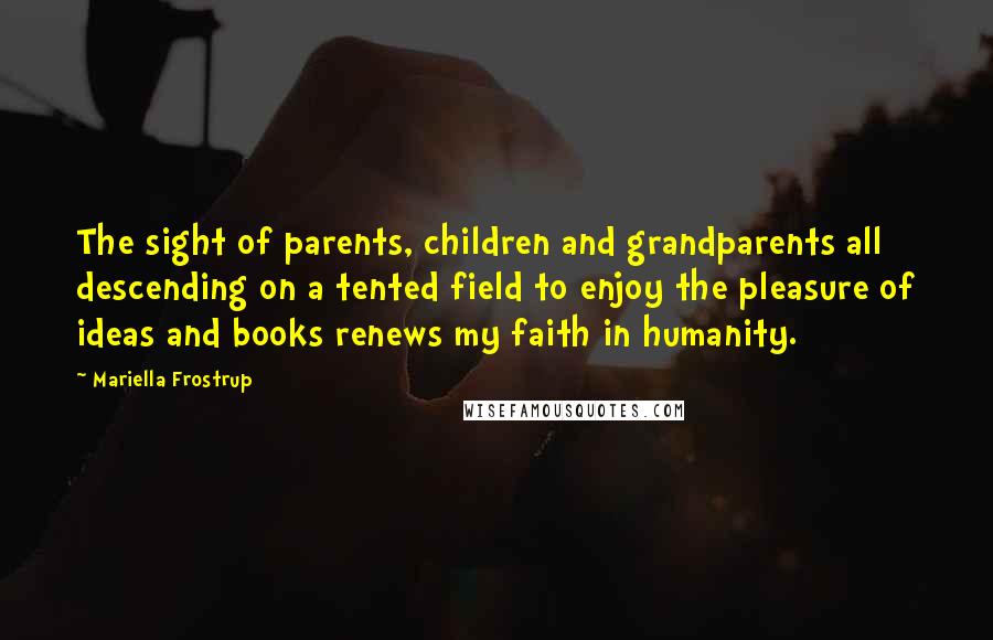 Mariella Frostrup Quotes: The sight of parents, children and grandparents all descending on a tented field to enjoy the pleasure of ideas and books renews my faith in humanity.